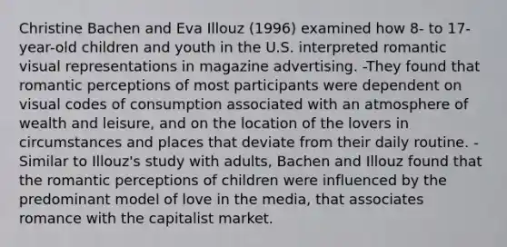 Christine Bachen and Eva Illouz (1996) examined how 8- to 17-year-old children and youth in the U.S. interpreted romantic visual representations in magazine advertising. -They found that romantic perceptions of most participants were dependent on visual codes of consumption associated with an atmosphere of wealth and leisure, and on the location of the lovers in circumstances and places that deviate from their daily routine. -Similar to Illouz's study with adults, Bachen and Illouz found that the romantic perceptions of children were influenced by the predominant model of love in the media, that associates romance with the capitalist market.