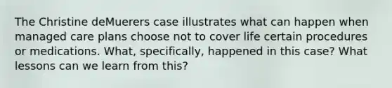 The Christine deMuerers case illustrates what can happen when managed care plans choose not to cover life certain procedures or medications. What, specifically, happened in this case? What lessons can we learn from this?