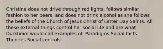 Christine does not drive through red lights, follows similar fashion to her peers, and does not drink alcohol as she follows the beliefs of the Church of Jesus Christ of Latter Day Saints. All these external things control her social life and are what Durkheim would call examples of: Paradigms Social facts Theories Social controls