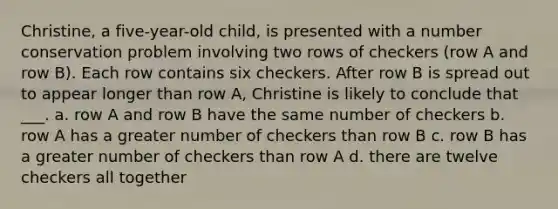 Christine, a five-year-old child, is presented with a number conservation problem involving two rows of checkers (row A and row B). Each row contains six checkers. After row B is spread out to appear longer than row A, Christine is likely to conclude that ___. a. row A and row B have the same number of checkers b. row A has a greater number of checkers than row B c. row B has a greater number of checkers than row A d. there are twelve checkers all together