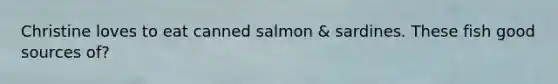 Christine loves to eat canned salmon & sardines. These fish good sources of?