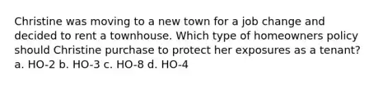 Christine was moving to a new town for a job change and decided to rent a townhouse. Which type of homeowners policy should Christine purchase to protect her exposures as a tenant? a. HO-2 b. HO-3 c. HO-8 d. HO-4