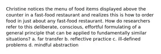 Christine notices the menu of food items displayed above the counter in a fast-food restaurant and realizes this is how to order food in just about any fast-food restaurant. How do researchers refer to this deliberate, conscious, effortful formulating of a general principle that can be applied to fundamentally similar situations? a. far transfer b. reflective practice c. ill-defined problems d. mindful abstraction