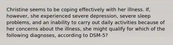 Christine seems to be coping effectively with her illness. If, however, she experienced severe depression, severe sleep problems, and an inability to carry out daily activities because of her concerns about the illness, she might qualify for which of the following diagnoses, according to DSM-5?