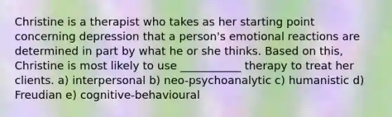 Christine is a therapist who takes as her starting point concerning depression that a person's emotional reactions are determined in part by what he or she thinks. Based on this, Christine is most likely to use ___________ therapy to treat her clients. a) interpersonal b) neo-psychoanalytic c) humanistic d) Freudian e) cognitive-behavioural