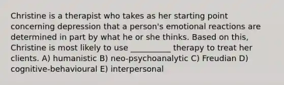 Christine is a therapist who takes as her starting point concerning depression that a person's emotional reactions are determined in part by what he or she thinks. Based on this, Christine is most likely to use __________ therapy to treat her clients. A) humanistic B) neo-psychoanalytic C) Freudian D) cognitive-behavioural E) interpersonal