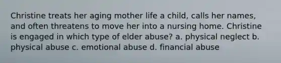 Christine treats her aging mother life a child, calls her names, and often threatens to move her into a nursing home. Christine is engaged in which type of elder abuse? a. physical neglect b. physical abuse c. emotional abuse d. financial abuse