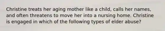 Christine treats her aging mother like a child, calls her names, and often threatens to move her into a nursing home. Christine is engaged in which of the following types of elder abuse?