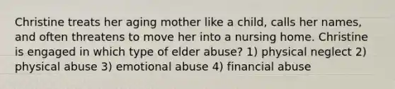 Christine treats her aging mother like a child, calls her names, and often threatens to move her into a nursing home. Christine is engaged in which type of elder abuse? 1) physical neglect 2) physical abuse 3) emotional abuse 4) financial abuse