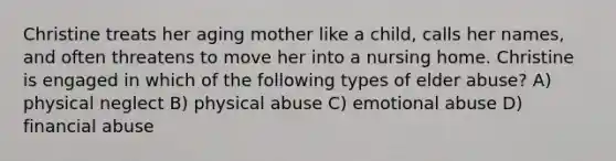 Christine treats her aging mother like a child, calls her names, and often threatens to move her into a nursing home. Christine is engaged in which of the following types of elder abuse? A) physical neglect B) physical abuse C) emotional abuse D) financial abuse