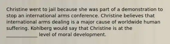 Christine went to jail because she was part of a demonstration to stop an international arms conference. Christine believes that international arms dealing is a major cause of worldwide human suffering. Kohlberg would say that Christine is at the _____________ level of moral development.