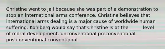 Christine went to jail because she was part of a demonstration to stop an international arms conference. Christine believes that international arms dealing is a major cause of worldwide human suffering. Kohlberg would say that Christine is at the _____ level of moral development. unconventional preconventional postconventional conventional