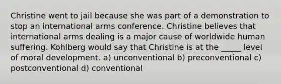 Christine went to jail because she was part of a demonstration to stop an international arms conference. Christine believes that international arms dealing is a major cause of worldwide human suffering. Kohlberg would say that Christine is at the _____ level of moral development. a) unconventional b) preconventional c) postconventional d) conventional