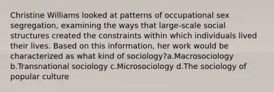 Christine Williams looked at patterns of occupational sex segregation, examining the ways that large-scale social structures created the constraints within which individuals lived their lives. Based on this information, her work would be characterized as what kind of sociology?a.Macrosociology b.Transnational sociology c.Microsociology d.The sociology of popular culture