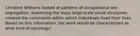 Christine Williams looked at patterns of occupational sex segregation, examining the ways large-scale social structures created the constraints within which individuals lived their lives. Based on this information, her work would be characterized as what kind of sociology?