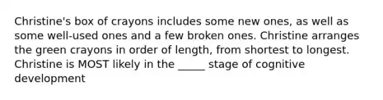 Christine's box of crayons includes some new ones, as well as some well-used ones and a few broken ones. Christine arranges the green crayons in order of length, from shortest to longest. Christine is MOST likely in the _____ stage of cognitive development