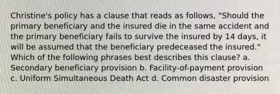 Christine's policy has a clause that reads as follows, "Should the primary beneficiary and the insured die in the same accident and the primary beneficiary fails to survive the insured by 14 days, it will be assumed that the beneficiary predeceased the insured." Which of the following phrases best describes this clause? a. Secondary beneficiary provision b. Facility-of-payment provision c. Uniform Simultaneous Death Act d. Common disaster provision