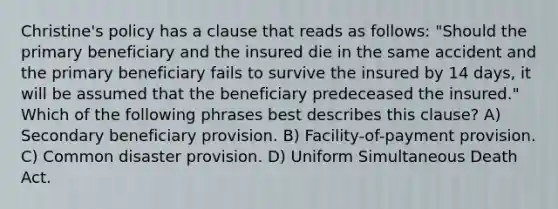 Christine's policy has a clause that reads as follows: "Should the primary beneficiary and the insured die in the same accident and the primary beneficiary fails to survive the insured by 14 days, it will be assumed that the beneficiary predeceased the insured." Which of the following phrases best describes this clause? A) Secondary beneficiary provision. B) Facility-of-payment provision. C) Common disaster provision. D) Uniform Simultaneous Death Act.