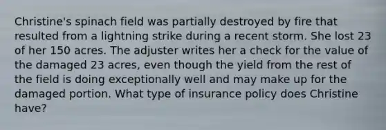 Christine's spinach field was partially destroyed by fire that resulted from a lightning strike during a recent storm. She lost 23 of her 150 acres. The adjuster writes her a check for the value of the damaged 23 acres, even though the yield from the rest of the field is doing exceptionally well and may make up for the damaged portion. What type of insurance policy does Christine have?