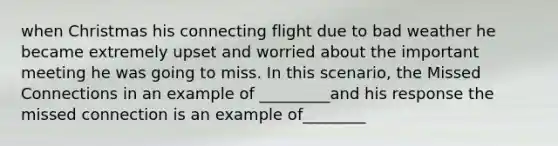 when Christmas his connecting flight due to bad weather he became extremely upset and worried about the important meeting he was going to miss. In this scenario, the Missed Connections in an example of _________and his response the missed connection is an example of________