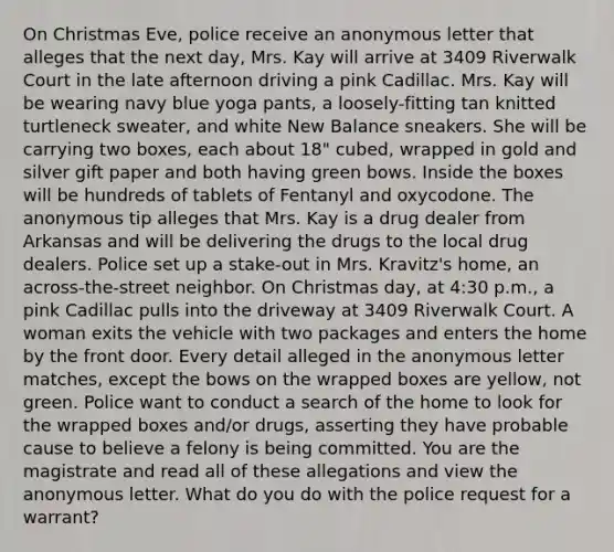 On Christmas Eve, police receive an anonymous letter that alleges that the next day, Mrs. Kay will arrive at 3409 Riverwalk Court in the late afternoon driving a pink Cadillac. Mrs. Kay will be wearing navy blue yoga pants, a loosely-fitting tan knitted turtleneck sweater, and white New Balance sneakers. She will be carrying two boxes, each about 18" cubed, wrapped in gold and silver gift paper and both having green bows. Inside the boxes will be hundreds of tablets of Fentanyl and oxycodone. The anonymous tip alleges that Mrs. Kay is a drug dealer from Arkansas and will be delivering the drugs to the local drug dealers. Police set up a stake-out in Mrs. Kravitz's home, an across-the-street neighbor. On Christmas day, at 4:30 p.m., a pink Cadillac pulls into the driveway at 3409 Riverwalk Court. A woman exits the vehicle with two packages and enters the home by the front door. Every detail alleged in the anonymous letter matches, except the bows on the wrapped boxes are yellow, not green. Police want to conduct a search of the home to look for the wrapped boxes and/or drugs, asserting they have probable cause to believe a felony is being committed. You are the magistrate and read all of these allegations and view the anonymous letter. What do you do with the police request for a warrant?