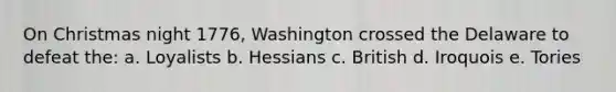 On Christmas night 1776, Washington crossed the Delaware to defeat the: a. Loyalists b. Hessians c. British d. Iroquois e. Tories