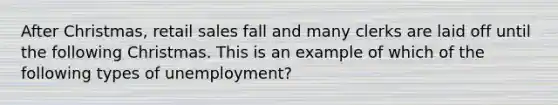 After Christmas, retail sales fall and many clerks are laid off until the following Christmas. This is an example of which of the following types of unemployment?