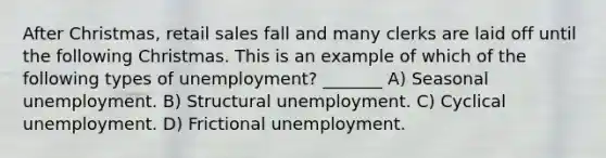 After Christmas, retail sales fall and many clerks are laid off until the following Christmas. This is an example of which of the following types of unemployment? _______ A) Seasonal unemployment. B) Structural unemployment. C) Cyclical unemployment. D) Frictional unemployment.