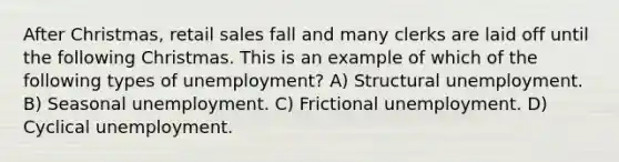 After Christmas, retail sales fall and many clerks are laid off until the following Christmas. This is an example of which of the following types of unemployment? A) Structural unemployment. B) Seasonal unemployment. C) Frictional unemployment. D) Cyclical unemployment.