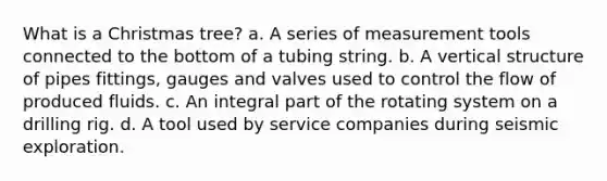 What is a Christmas tree? a. A series of measurement tools connected to the bottom of a tubing string. b. A vertical structure of pipes fittings, gauges and valves used to control the flow of produced fluids. c. An integral part of the rotating system on a drilling rig. d. A tool used by service companies during seismic exploration.