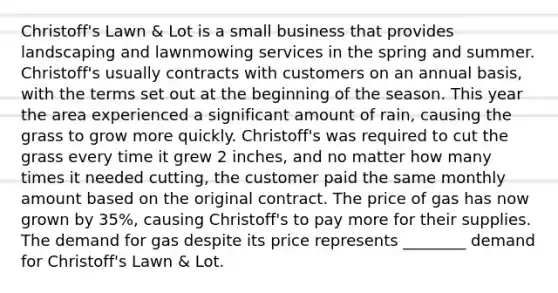 Christoff's Lawn & Lot is a small business that provides landscaping and lawnmowing services in the spring and summer. Christoff's usually contracts with customers on an annual basis, with the terms set out at the beginning of the season. This year the area experienced a significant amount of rain, causing the grass to grow more quickly. Christoff's was required to cut the grass every time it grew 2 inches, and no matter how many times it needed cutting, the customer paid the same monthly amount based on the original contract. The price of gas has now grown by 35%, causing Christoff's to pay more for their supplies. The demand for gas despite its price represents ________ demand for Christoff's Lawn & Lot.