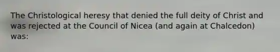 The Christological heresy that denied the full deity of Christ and was rejected at the Council of Nicea (and again at Chalcedon) was: