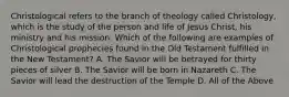 Christological refers to the branch of theology called Christology, which is the study of the person and life of Jesus Christ, his ministry and his mission. Which of the following are examples of Christological prophecies found in the Old Testament fulfilled in the New Testament? A. The Savior will be betrayed for thirty pieces of silver B. The Savior will be born in Nazareth C. The Savior will lead the destruction of the Temple D. All of the Above