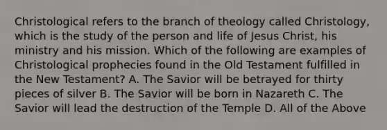 Christological refers to the branch of theology called Christology, which is the study of the person and life of Jesus Christ, his ministry and his mission. Which of the following are examples of Christological prophecies found in the Old Testament fulfilled in the New Testament? A. The Savior will be betrayed for thirty pieces of silver B. The Savior will be born in Nazareth C. The Savior will lead the destruction of the Temple D. All of the Above