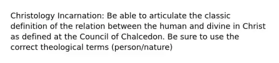 Christology Incarnation: Be able to articulate the classic definition of the relation between the human and divine in Christ as defined at the Council of Chalcedon. Be sure to use the correct theological terms (person/nature)