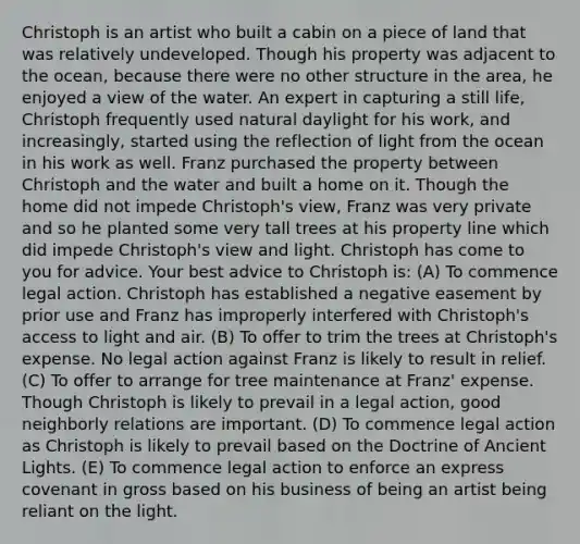 Christoph is an artist who built a cabin on a piece of land that was relatively undeveloped. Though his property was adjacent to the ocean, because there were no other structure in the area, he enjoyed a view of the water. An expert in capturing a still life, Christoph frequently used natural daylight for his work, and increasingly, started using the reflection of light from the ocean in his work as well. Franz purchased the property between Christoph and the water and built a home on it. Though the home did not impede Christoph's view, Franz was very private and so he planted some very tall trees at his property line which did impede Christoph's view and light. Christoph has come to you for advice. Your best advice to Christoph is: (A) To commence legal action. Christoph has established a negative easement by prior use and Franz has improperly interfered with Christoph's access to light and air. (B) To offer to trim the trees at Christoph's expense. No legal action against Franz is likely to result in relief. (C) To offer to arrange for tree maintenance at Franz' expense. Though Christoph is likely to prevail in a legal action, good neighborly relations are important. (D) To commence legal action as Christoph is likely to prevail based on the Doctrine of Ancient Lights. (E) To commence legal action to enforce an express covenant in gross based on his business of being an artist being reliant on the light.