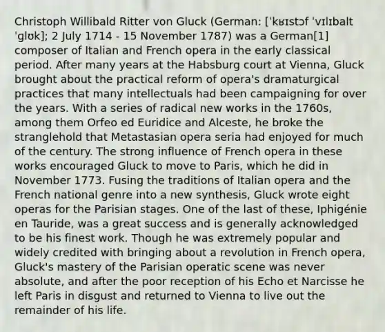 Christoph Willibald Ritter von Gluck (German: [ˈkʁɪstɔf ˈvɪlɪbalt ˈɡlʊk]; 2 July 1714 - 15 November 1787) was a German[1] composer of Italian and French opera in the early classical period. After many years at the Habsburg court at Vienna, Gluck brought about the practical reform of opera's dramaturgical practices that many intellectuals had been campaigning for over the years. With a series of radical new works in the 1760s, among them Orfeo ed Euridice and Alceste, he broke the stranglehold that Metastasian opera seria had enjoyed for much of the century. The strong influence of French opera in these works encouraged Gluck to move to Paris, which he did in November 1773. Fusing the traditions of Italian opera and the French national genre into a new synthesis, Gluck wrote eight operas for the Parisian stages. One of the last of these, Iphigénie en Tauride, was a great success and is generally acknowledged to be his finest work. Though he was extremely popular and widely credited with bringing about a revolution in French opera, Gluck's mastery of the Parisian operatic scene was never absolute, and after the poor reception of his Echo et Narcisse he left Paris in disgust and returned to Vienna to live out the remainder of his life.