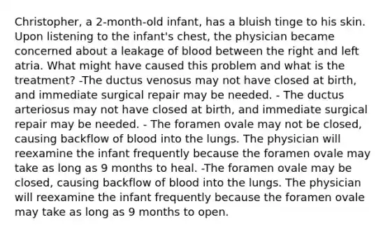 Christopher, a 2-month-old infant, has a bluish tinge to his skin. Upon listening to the infant's chest, the physician became concerned about a leakage of blood between the right and left atria. What might have caused this problem and what is the treatment? -The ductus venosus may not have closed at birth, and immediate surgical repair may be needed. - The ductus arteriosus may not have closed at birth, and immediate surgical repair may be needed. - The foramen ovale may not be closed, causing backflow of blood into the lungs. The physician will reexamine the infant frequently because the foramen ovale may take as long as 9 months to heal. -The foramen ovale may be closed, causing backflow of blood into the lungs. The physician will reexamine the infant frequently because the foramen ovale may take as long as 9 months to open.