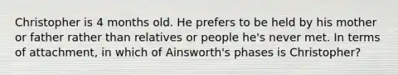 Christopher is 4 months old. He prefers to be held by his mother or father rather than relatives or people he's never met. In terms of attachment, in which of Ainsworth's phases is Christopher?