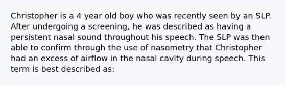 Christopher is a 4 year old boy who was recently seen by an SLP. After undergoing a screening, he was described as having a persistent nasal sound throughout his speech. The SLP was then able to confirm through the use of nasometry that Christopher had an excess of airflow in the nasal cavity during speech. This term is best described as: