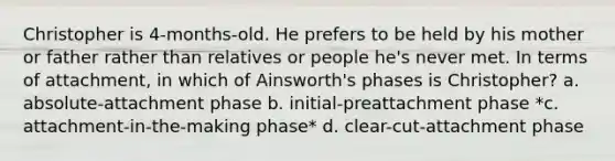 Christopher is 4-months-old. He prefers to be held by his mother or father rather than relatives or people he's never met. In terms of attachment, in which of Ainsworth's phases is Christopher? a. absolute-attachment phase b. initial-preattachment phase *c. attachment-in-the-making phase* d. clear-cut-attachment phase