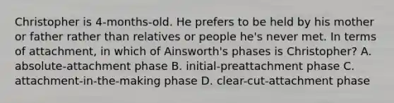 Christopher is 4-months-old. He prefers to be held by his mother or father rather than relatives or people he's never met. In terms of attachment, in which of Ainsworth's phases is Christopher? A. absolute-attachment phase B. initial-preattachment phase C. attachment-in-the-making phase D. clear-cut-attachment phase
