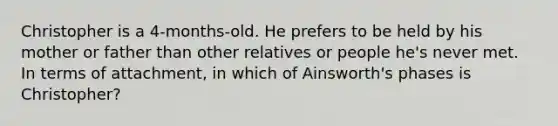 Christopher is a 4-months-old. He prefers to be held by his mother or father than other relatives or people he's never met. In terms of attachment, in which of Ainsworth's phases is Christopher?