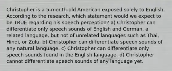 Christopher is a 5-month-old American exposed solely to English. According to the research, which statement would we expect to be TRUE regarding his speech perception? a) Christopher can differentiate only speech sounds of English and German, a related language, but not of unrelated languages such as Thai, Hindi, or Zulu. b) Christopher can differentiate speech sounds of any natural language. c) Christopher can differentiate only speech sounds found in the English language. d) Christopher cannot differentiate speech sounds of any language yet.