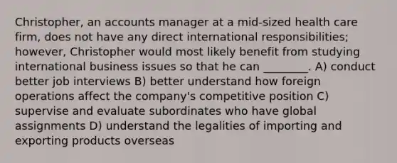 Christopher, an accounts manager at a mid-sized health care firm, does not have any direct international responsibilities; however, Christopher would most likely benefit from studying international business issues so that he can ________. A) conduct better job interviews B) better understand how foreign operations affect the company's competitive position C) supervise and evaluate subordinates who have global assignments D) understand the legalities of importing and exporting products overseas