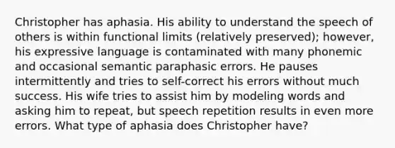 Christopher has aphasia. His ability to understand the speech of others is within functional limits (relatively preserved); however, his expressive language is contaminated with many phonemic and occasional semantic paraphasic errors. He pauses intermittently and tries to self-correct his errors without much success. His wife tries to assist him by modeling words and asking him to repeat, but speech repetition results in even more errors. What type of aphasia does Christopher have?