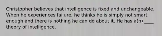 Christopher believes that intelligence is fixed and unchangeable. When he experiences failure, he thinks he is simply not smart enough and there is nothing he can do about it. He has a(n) ____ theory of intelligence.