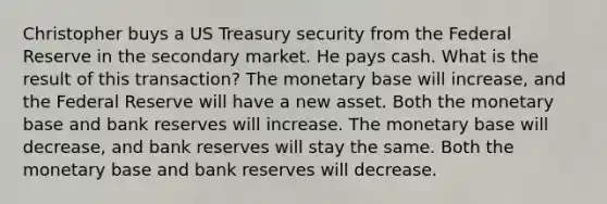 Christopher buys a US Treasury security from the Federal Reserve in the secondary market. He pays cash. What is the result of this transaction? The monetary base will increase, and the Federal Reserve will have a new asset. Both the monetary base and bank reserves will increase. The monetary base will decrease, and bank reserves will stay the same. Both the monetary base and bank reserves will decrease.