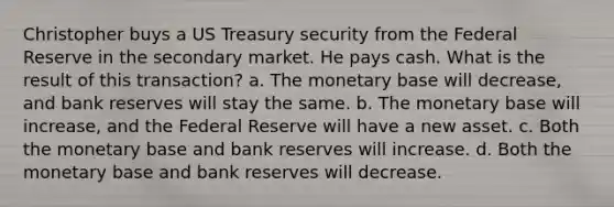 Christopher buys a US Treasury security from the Federal Reserve in the secondary market. He pays cash. What is the result of this transaction? a. The monetary base will decrease, and bank reserves will stay the same. b. The monetary base will increase, and the Federal Reserve will have a new asset. c. Both the monetary base and bank reserves will increase. d. Both the monetary base and bank reserves will decrease.