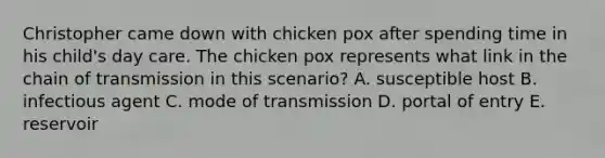 Christopher came down with chicken pox after spending time in his child's day care. The chicken pox represents what link in the chain of transmission in this scenario? A. susceptible host B. infectious agent C. mode of transmission D. portal of entry E. reservoir